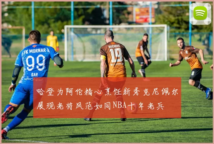 哈登为阿伦精心烹饪新秀克尼佩尔展现老将风范如同NBA十年老兵