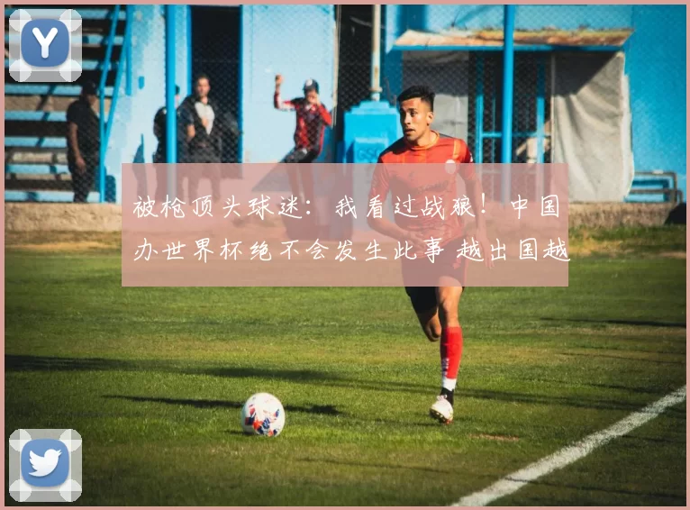 被枪顶头球迷：我看过战狼！中国办世界杯绝不会发生此事 越出国越爱国