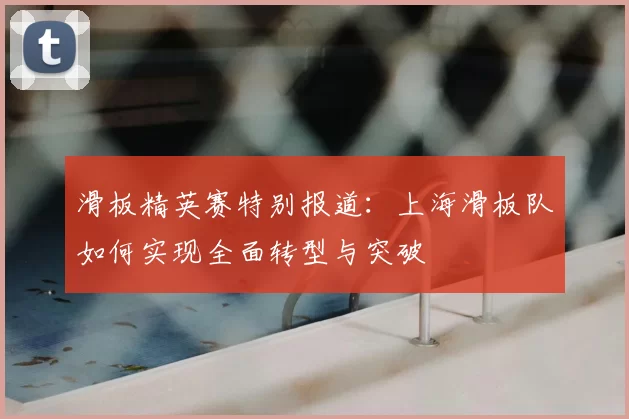 滑板精英赛特别报道:上海滑板队如何实现全面转型与突破