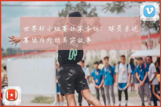 世界杯小组赛独家专访:球员亲述赛场内外的真实故事