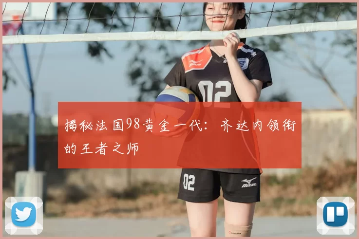 揭秘法国98黄金一代：齐达内领衔的王者之师