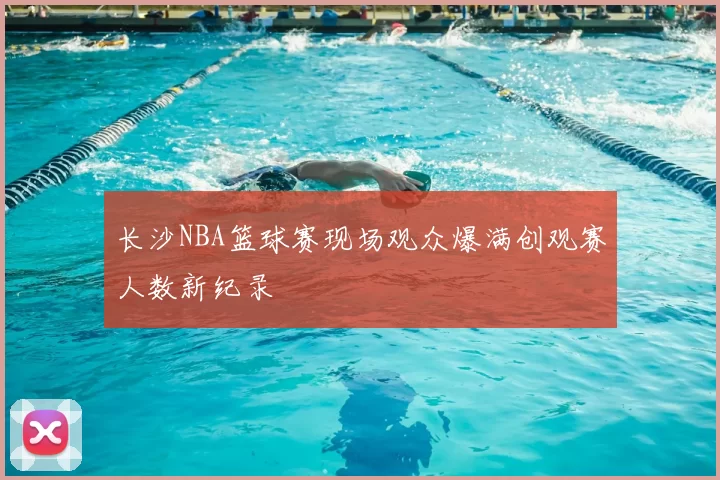 长沙NBA篮球赛现场观众爆满创观赛人数新纪录