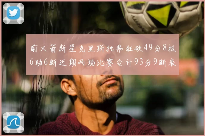 前火箭新星克里斯托弗狂砍49分8板6助6断近期两场比赛合计93分9断表现惊艳