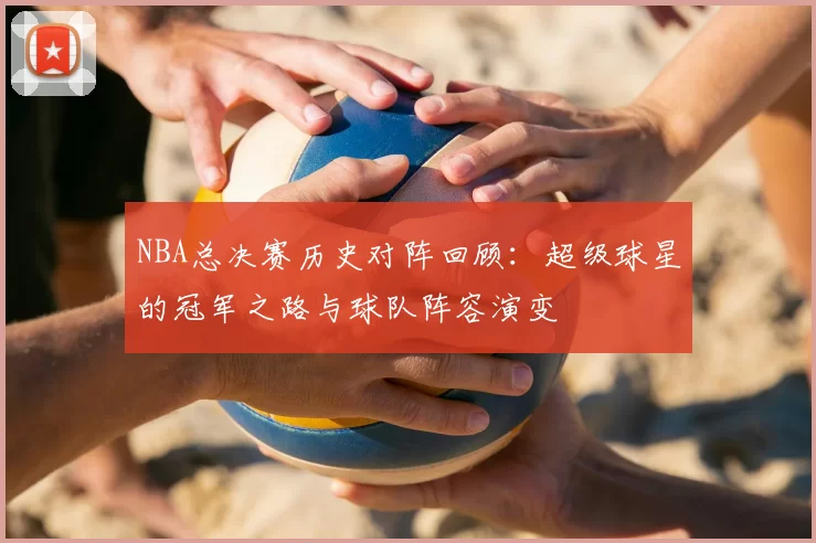 NBA总决赛历史对阵回顾：超级球星的冠军之路与球队阵容演变