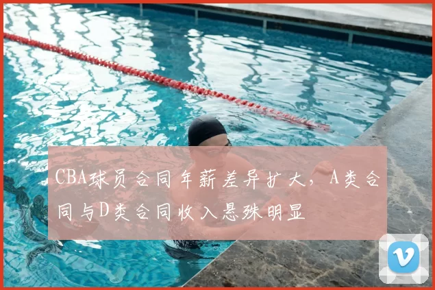 CBA球员合同年薪差异扩大,A类合同与D类合同收入悬殊明显