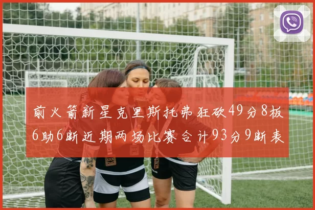 前火箭新星克里斯托弗狂砍49分8板6助6断近期两场比赛合计93分9断表现惊艳