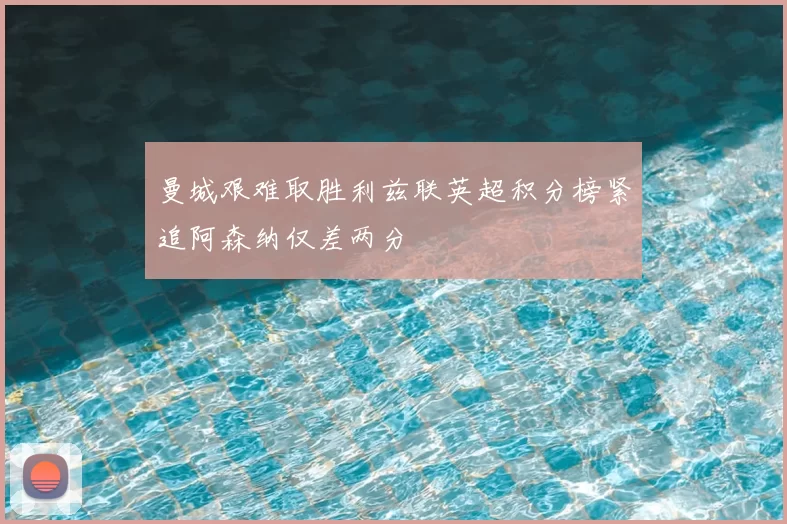 曼城艰难取胜利兹联英超积分榜紧追阿森纳仅差两分