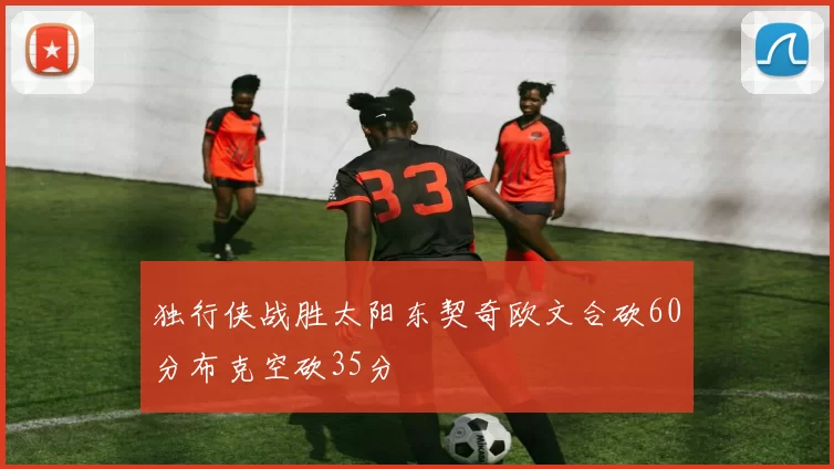 独行侠战胜太阳东契奇欧文合砍60分布克空砍35分