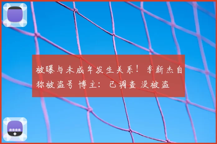 被曝与未成年发生关系!季新杰自称被盗号 博主:已调查 没被盗