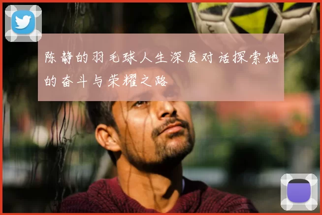 陈静的羽毛球人生深度对话探索她的奋斗与荣耀之路