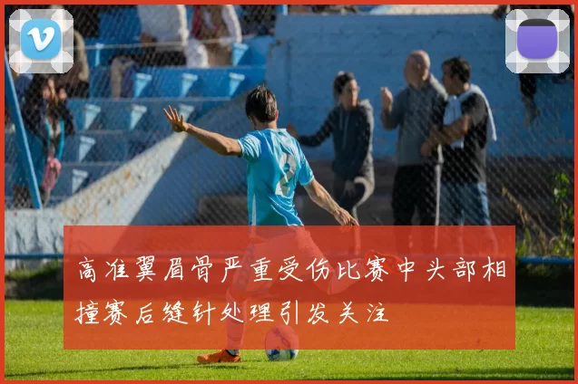 高准翼眉骨严重受伤比赛中头部相撞赛后缝针处理引发关注