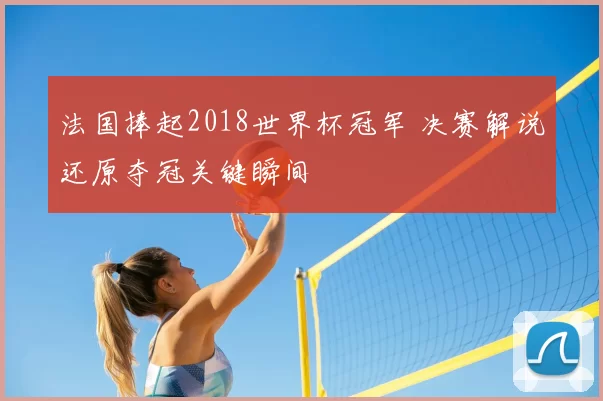 法国捧起2018世界杯冠军 决赛解说还原夺冠关键瞬间