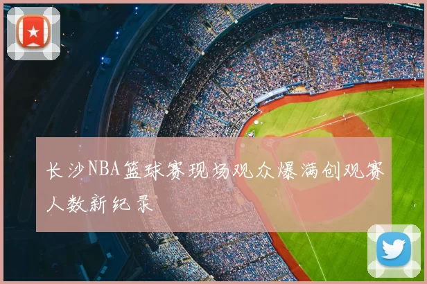 长沙NBA篮球赛现场观众爆满创观赛人数新纪录