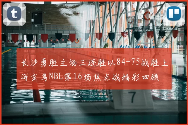 长沙勇胜主场三连胜以84-75战胜上海玄鸟NBL第16场焦点战精彩回顾