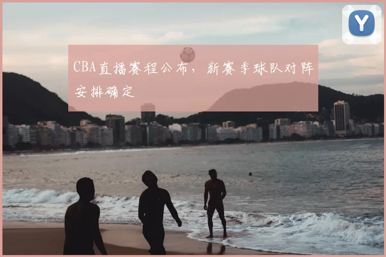 CBA直播赛程公布,新赛季球队对阵安排确定