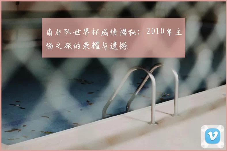 南非队世界杯成绩揭秘:2010年主场之旅的荣耀与遗憾
