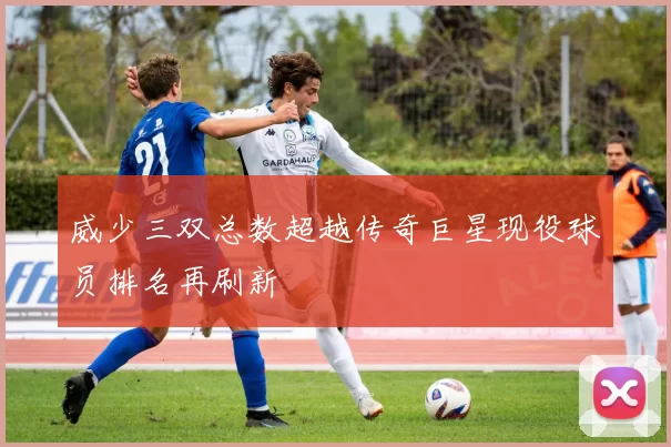 威少三双总数超越传奇巨星现役球员排名再刷新