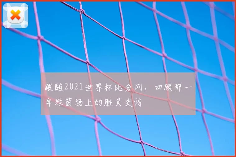 跟随2021世界杯比分网,回顾那一年绿茵场上的胜负史诗