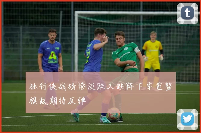 独行侠战绩惨淡欧文缺阵下季重整旗鼓期待反弹