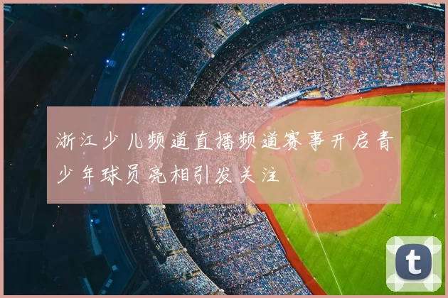 浙江少儿频道直播频道赛事开启青少年球员亮相引发关注