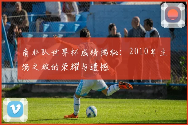 南非队世界杯成绩揭秘：2010年主场之旅的荣耀与遗憾
