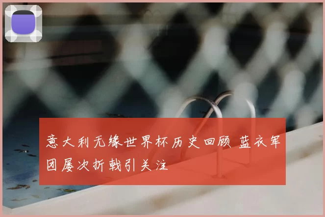 意大利无缘世界杯历史回顾 蓝衣军团屡次折戟引关注
