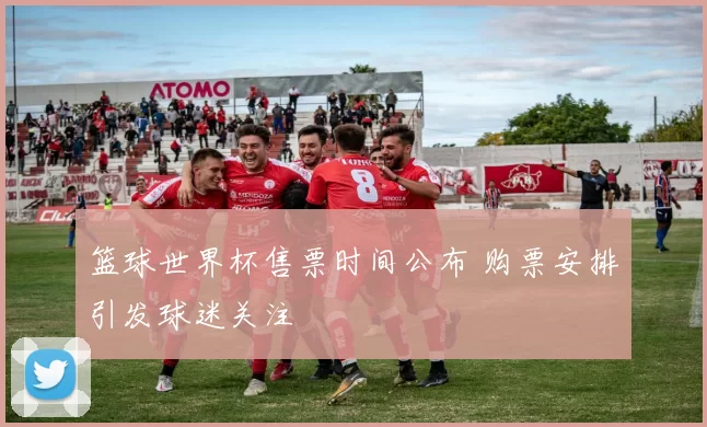 篮球世界杯售票时间公布 购票安排引发球迷关注