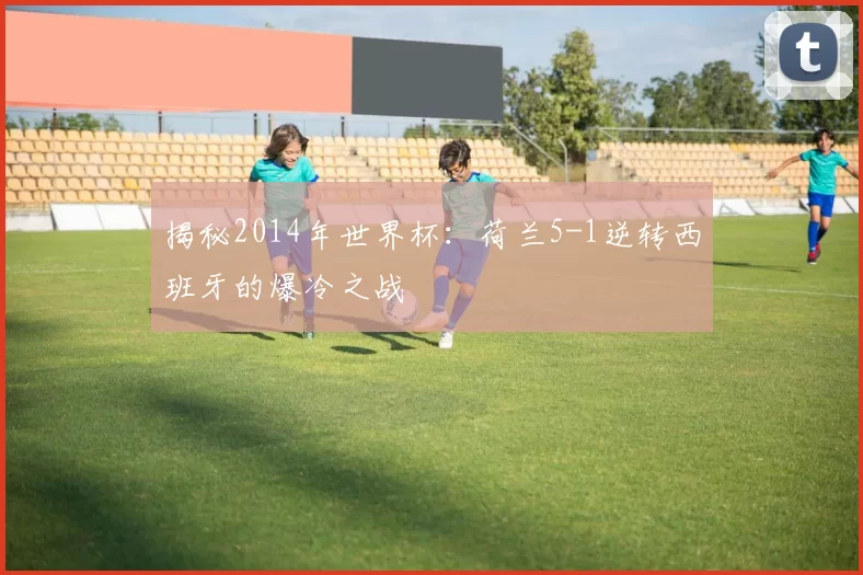 揭秘2014年世界杯:荷兰5-1逆转西班牙的爆冷之战