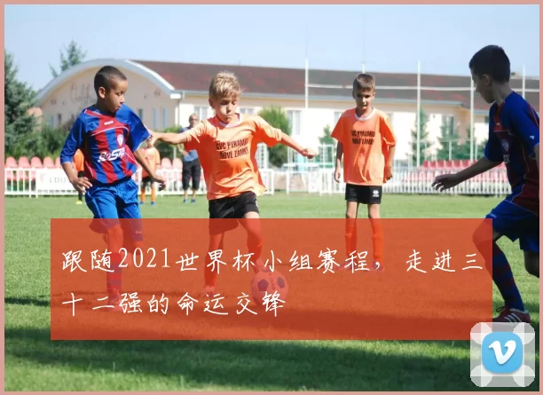 跟随2021世界杯小组赛程，走进三十二强的命运交锋