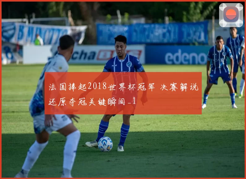 法国捧起2018世界杯冠军 决赛解说还原夺冠关键瞬间_1