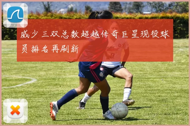 威少三双总数超越传奇巨星现役球员排名再刷新
