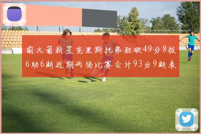 前火箭新星克里斯托弗狂砍49分8板6助6断近期两场比赛合计93分9断表现惊艳