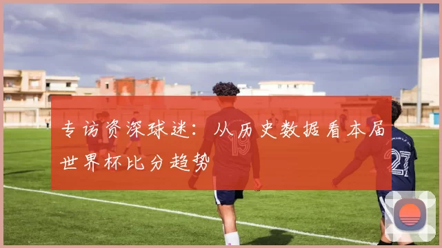 专访资深球迷:从历史数据看本届世界杯比分趋势