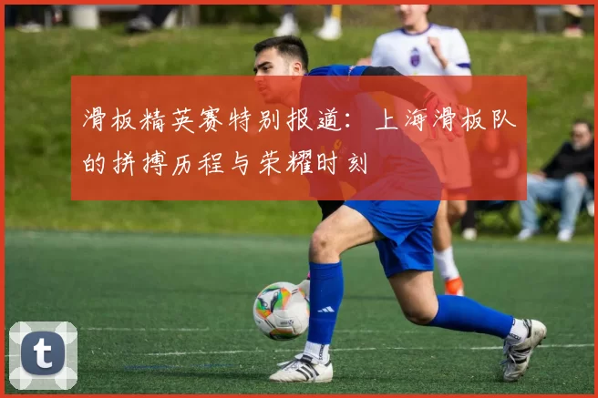 滑板精英赛特别报道:上海滑板队的拼搏历程与荣耀时刻