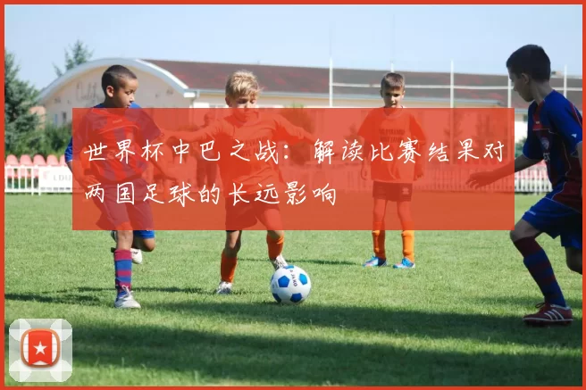 世界杯中巴之战:解读比赛结果对两国足球的长远影响