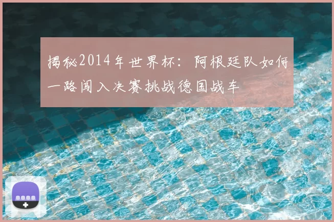 揭秘2014年世界杯:阿根廷队如何一路闯入决赛挑战德国战车