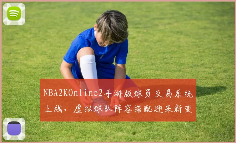 NBA2KOnline2手游版球员交易系统上线,虚拟球队阵容搭配迎来新变化
