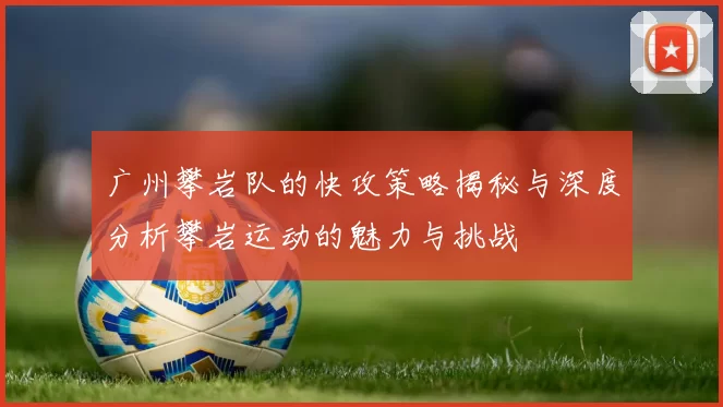 广州攀岩队的快攻策略揭秘与深度分析攀岩运动的魅力与挑战
