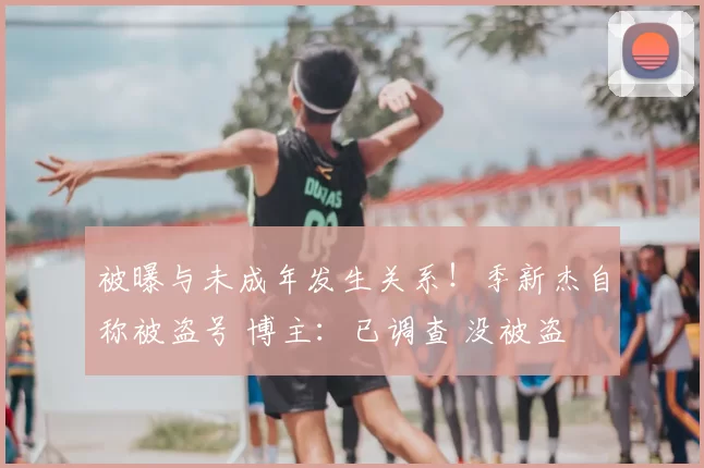 被曝与未成年发生关系！季新杰自称被盗号 博主：已调查 没被盗
